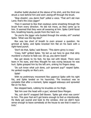 Another bullet plucked at the sleeve of his shirt, and the third one
struck a rock behind him and went zeeing off through the brush.
‘Stop shootin’, you damn fool!’ yelled a voice. ‘That ain’t old man
Lane; that’s the crazy jigger!’
Then it seemed to Rex that cowboys came smashing through the
brush from every direction. He did not move, as they came up to
him. It seemed that they were all swearing at him. Spike Cahill faced
him, breathing heavily, purple from the hard run.
‘So you’re the jigger who busted through the winder, eh?’ snarled
Spike. ‘What was the big idea?’
Rex was too short of breath to even answer a question. He
grinned at Spike, and Spike knocked him flat on his back with a
right-hand punch.
‘Don’t do that, Spike,’ said Bowen. ‘This damn ginny is crazy.’
‘Crazy, hell!’ gritted Spike. ‘He led us out here to give that dirty
murderer a chance to fade out. Git up, you damn lizard!’
Rex got slowly to his feet, his lips red with blood. There were
tears in his eyes, and they thought he was crying because he was
hurt. Spike grasped him by the left arm, sinking his fingers deep.
‘Do yuh know what yuh done, yuh ignorant pup?’ rasped Spike.
He yanked roughly on Rex’s arm.
Splat!
With no preliminary movement Rex uppercut Spike with his right
fist, and Spike landed on his haunches. The knockout was so
complete that after a moment, Spike sagged sideways and sprawled
flat on his face.
Rex stepped back, rubbing his knuckles on his thigh.
‘Bat him over the head with a gun,’ advised Dave Morgan.
‘No, yuh don’t!’ snapped Dell Bowen. ‘Spike got what was comin’
to him. This poor fool ain’t got brains enough to fool us intentionally.
He likely got scared and took to the window. And we didn’t have
sense enough to leave somebody at the house to see that it wasn’t a
trick.’
 