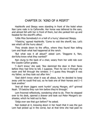 CHAPTER IX: ‘KIND OF A MISFIT’
Hashknife and Sleepy were standing in front of the hotel when
Nan Lane rode in to Cañonville. Her horse was lathered to the ears,
and almost fell with her in front of them, but she yanked him up and
headed for the sheriff’s office.
‘Little Miss Somebody’s in a hell of a hurry,’ observed Sleepy.
‘Y’betcha,’ agreed Hashknife. ‘Come to visit the sheriff, too. Let’s
see what’s all the hurry about.’
They strode down to the office, where they found Nan telling
Lem and Noah what had happened at the ranch.
‘But what was it all about?’ asked Lem. ‘Doggone it, Nan,
don’tcha know what they wanted?’
Nan clung to the back of a chair, weary from her wild ride over
the Coyote Cañon grades.
‘I don’t know,’ she said. ‘Rex slammed the door in their faces
before they had time to tell, I suppose. Then he ran in through my
room and fell through the window. I—I guess they thought it was
my father; so they took out after him.’
‘Dad didn’t know what it was all about, but he decided to keep
away until he could find out; so he took one of their horses and I—I
took another.’
‘And all them jiggers went huntin’ young Morgan, eh?’ grinned
Noah. ‘I’ll betcha they ruin him before they’re through.’
Lem frowned reflectively, wondering what to do. Then he stepped
over to his desk, opened a drawer and took out Peter Morgan’s six-
shooter, which he held out to Nan.
‘Didja ever see that gun before?’ he asked.
Nan looked at it, knowing down in her heart that it was the gun
Lem had picked up in the corral, but at that time she had paid no
 