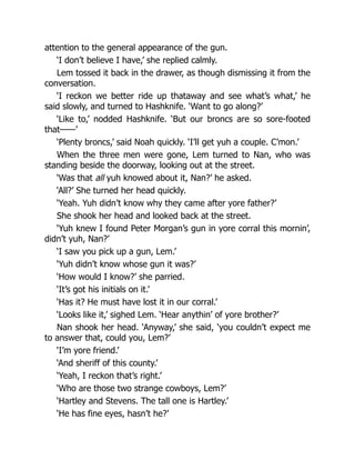 attention to the general appearance of the gun.
‘I don’t believe I have,’ she replied calmly.
Lem tossed it back in the drawer, as though dismissing it from the
conversation.
‘I reckon we better ride up thataway and see what’s what,’ he
said slowly, and turned to Hashknife. ‘Want to go along?’
‘Like to,’ nodded Hashknife. ‘But our broncs are so sore-footed
that——’
‘Plenty broncs,’ said Noah quickly. ‘I’ll get yuh a couple. C’mon.’
When the three men were gone, Lem turned to Nan, who was
standing beside the doorway, looking out at the street.
‘Was that all yuh knowed about it, Nan?’ he asked.
‘All?’ She turned her head quickly.
‘Yeah. Yuh didn’t know why they came after yore father?’
She shook her head and looked back at the street.
‘Yuh knew I found Peter Morgan’s gun in yore corral this mornin’,
didn’t yuh, Nan?’
‘I saw you pick up a gun, Lem.’
‘Yuh didn’t know whose gun it was?’
‘How would I know?’ she parried.
‘It’s got his initials on it.’
‘Has it? He must have lost it in our corral.’
‘Looks like it,’ sighed Lem. ‘Hear anythin’ of yore brother?’
Nan shook her head. ‘Anyway,’ she said, ‘you couldn’t expect me
to answer that, could you, Lem?’
‘I’m yore friend.’
‘And sheriff of this county.’
‘Yeah, I reckon that’s right.’
‘Who are those two strange cowboys, Lem?’
‘Hartley and Stevens. The tall one is Hartley.’
‘He has fine eyes, hasn’t he?’
 