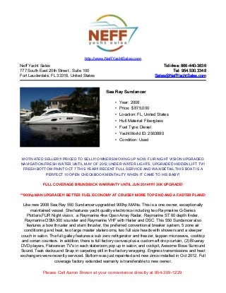 Neff Yacht Sales
777 South East 20th Street , Suite 100
Fort Lauderdale, FL 33316, United States
Toll-free: 866-440-3836Toll-free: 866-440-3836
Tel: 954.530.3348Tel: 954.530.3348
Sales@NeffYachtSales.comSales@NeffYachtSales.com
Sea Ray SundancerSea Ray Sundancer
• Year: 2008
• Price: $ 875,000
• Location: FL, United States
• Hull Material: Fiberglass
• Fuel Type: Diesel
• YachtWorld ID: 2563880
• Condition: Used
http://www.NeffYachtSales.com
MOTIVATED SELLER!!! PRICED TO SELL!!! OWNERS MOVING UP NOW. FLIR NIGHT VISION UPGRADED
NAVIGATION,FRESH WATER UNTIL MAY OF 2012,UNDER WATER LIGHTS, UPGRADED HIDDEN LIFT TV!!
FRESH BOTTOM PAINT OCT 7 THIS YEAR!! RECENT FULL SERVICE AND WAX/DETAIL THIS BOAT IS A
PERFECT 10 OPEN CHECKBOOK MENTALITY WHEN IT CAME TO HIS BABY!
FULL COVERAGE BRUNSWICK WARRANTY UNTIL JUN 2014!!!!!! 30K UPGRADE!FULL COVERAGE BRUNSWICK WARRANTY UNTIL JUN 2014!!!!!! 30K UPGRADE!
**900hp MAN UPGRADE!!! BETTER FUEL ECONOMY AT CRUISE!! MORE TOP END AND A FASTER PLANE!**900hp MAN UPGRADE!!! BETTER FUEL ECONOMY AT CRUISE!! MORE TOP END AND A FASTER PLANE!
Like new 2008 Sea Ray 550 Sundancer upgradded 900hp MANs. This is a one owner, exceptionally
maintained vessel. She features yacht quality electronics including two Raymarine G-Series
Plotters,FLIR Night vision, a Raymarine 4kw Open Array Radar, Raymarine ST 60 depth finder,
Raymarine DSM-300 sounder and Raymarine VHF with Hailer and DSC. This 550 Sundancer also
features a bow thruster and stern thruster, the preferred conventional breaker system, 5 zone air
conditioning and heat, two large master staterooms, two full size heads with showers and a sleeper
couch in salon. The full galley features a sub zero refrigerator and freezer, tappan microwave, cooktop
and corian counters. In addition, there is full factory canvas plus a custom aft drop curtain, (2) Blueray
DVD players, Flatscreen TV's in each stateroom,pop up in salon, and cockpit, Awsome Bose Surround
Sound, Teak decks,and Snap in carpeting still in the factory wrapping. Engines transmissions and heat
exchangers were recently serviced. Bottom was just repainted and new zincs installed in Oct 2012. Full
coverage factory extended warranty is transferable to new owner.
Please Call Aaron Brown at your convenience directly at 954-309-1229.
 