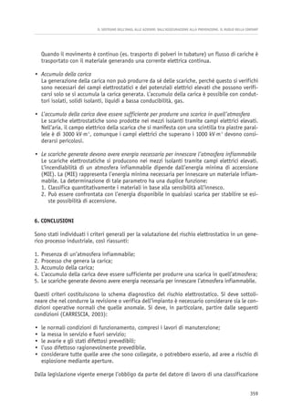 Quando il movimento è continuo (es. trasporto di polveri in tubature) un flusso di cariche è
trasportato con il materiale generando una corrente elettrica continua.
• Accumulo della carica
La generazione della carica non può produrre da sé delle scariche, perché questo si verifichi
sono necessari dei campi elettrostatici e dei potenziali elettrici elevati che possono verifi-
carsi solo se si accumula la carica generata. L’accumulo della carica è possibile con condut-
tori isolati, solidi isolanti, liquidi a bassa conducibilità, gas.
• L’accumulo della carica deve essere sufficiente per produrre una scarica in quell’atmosfera
Le scariche elettrostatiche sono prodotte nei mezzi isolanti tramite campi elettrici elevati.
Nell’aria, il campo elettrico della scarica che si manifesta con una scintilla tra piastre paral-
lele è di 3000 kV⋅m-1
, comunque i campi elettrici che superano i 1000 kV⋅m-1
devono consi-
derarsi pericolosi.
• Le scariche generate devono avere energia necessaria per innescare l’atmosfera infiammabile
Le scariche elettrostatiche si producono nei mezzi isolanti tramite campi elettrici elevati.
L’incendiabilità di un atmosfera infiammabile dipende dall’energia minima di accensione
(MIE). La (MIE) rappresenta l’energia minima necessaria per innescare un materiale infiam-
mabile. La determinazione di tale parametro ha una duplice funzione:
1. Classifica quantitativamente i materiali in base alla sensibilità all’innesco.
2. Può essere confrontata con l’energia disponibile in qualsiasi scarica per stabilire se esi-
ste possibilità di accensione.
6. CONCLUSIONI
Sono stati individuati i criteri generali per la valutazione del rischio elettrostatico in un gene-
rico processo industriale, così riassunti:
1. Presenza di un’atmosfera infiammabile;
2. Processo che genera la carica;
3. Accumulo della carica;
4. L’accumulo della carica deve essere sufficiente per produrre una scarica in quell’atmosfera;
5. Le scariche generate devono avere energia necessaria per innescare l’atmosfera infiammabile.
Questi criteri costituiscono lo schema diagnostico del rischio elettrostatico. Si deve sottoli-
neare che nel condurre la revisione o verifica dell’impianto è necessario considerare sia le con-
dizioni operative normali che quelle anomale. Si deve, in particolare, partire dalle seguenti
condizioni (CARRESCIA, 2003):
• le normali condizioni di funzionamento, compresi i lavori di manutenzione;
• la messa in servizio e fuori servizio;
• le avarie e gli stati difettosi prevedibili;
• l’uso difettoso ragionevolmente prevedibile.
• considerare tutte quelle aree che sono collegate, o potrebbero esserlo, ad aree a rischio di
esplosione mediante aperture.
Dalla legislazione vigente emerge l’obbligo da parte del datore di lavoro di una classificazione
IL SOSTEGNO DELL’INAIL ALLE AZIENDE: DALL’ASSICURAZIONE ALLA PREVENZIONE. IL RUOLO DELLA CONTARP
359
 