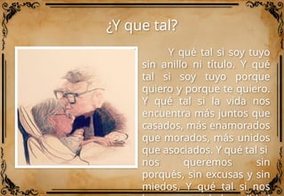 ¿Y que tal?
Y qué tal si soy tuyo
sin anillo ni título. Y qué
tal si soy tuyo porque
quiero y porque te quiero.
Y qué tal si la vida nos
encuentra más juntos que
casados, más enamorados
que morados, más unidos
que asociados. Y qué tal si
nos queremos sin
porqués, sin excusas y sin
miedos. Y qué tal si nos
 