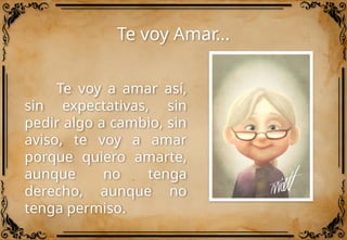 Te voy Amar…
Te voy a amar así,
sin expectativas, sin
pedir algo a cambio, sin
aviso, te voy a amar
porque quiero amarte,
aunque no tenga
derecho, aunque no
tenga permiso.
 