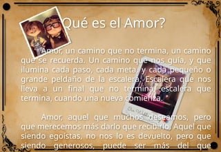 ¿Qué es el Amor?
Amor, un camino que no termina, un camino
que se recuerda. Un camino que nos guía, y que
ilumina cada paso, cada meta, y cada pequeño o
grande peldaño de la escalera. Escalera que nos
lleva a un final que no termina, escalera que
termina, cuando una nueva comienza.
Amor, aquel que muchos deseamos, pero
que merecemos más darlo que recibirlo. Aquel que
siendo egoístas, no nos lo es devuelto, pero que
siendo generosos, puede ser más del que
 