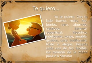 Te quiero…
Yo te quiero. Con tu
lado bueno, malo, feo,
bonito, raro, aburrido,
cariñoso, hiriente,
superficial, filosófico,
inteligente, torpe, amable,
gruñón, cursi, indiferente,
triste o alegre. Besaría
cada una de tus facetas,
las tomaría de la mano
para ir a caminar
 