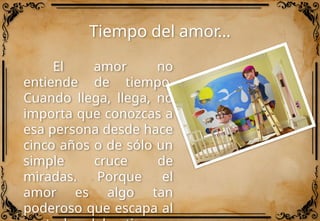 Tiempo del amor…
El amor no
entiende de tiempo.
Cuando llega, llega, no
importa que conozcas a
esa persona desde hace
cinco años o de sólo un
simple cruce de
miradas. Porque el
amor es algo tan
poderoso que escapa al
 