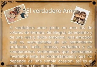 El verdadero Amor
El verdadero amor pinta un arco iris de
colores de ternura, de alegría, de encanto y
de una viva y dulce emoción, una emoción
que es acompañada de un sentimiento
profundo, bello, intenso, verdadero y sin
comparación; sentimiento que permanece
invariable ante las circunstancias y que no
depende de una simple ocasión, así es el
 