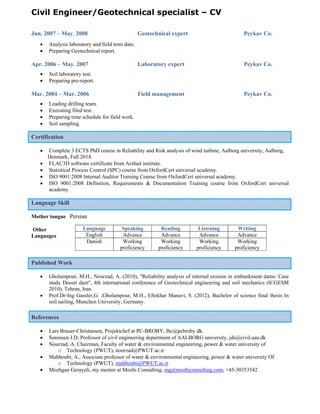 Civil Engineer/Geotechnical specialist – CV
 
 
Jun. 2007 – May. 2008 Geotechnical expert Peykav Co.
 Analysis laboratory and field tests data.
 Preparing Geotechnical report.
Apr. 2006 – May. 2007 Laboratory expert Peykav Co.
 Soil laboratory test.
 Preparing pre-report.
Mar. 2004 – Mar. 2006 Field management Peykav Co.
 Leading drilling team.
 Executing filed test.
 Preparing time schedule for field work.
 Soil sampling.
Certification
 Complete 3 ECTS PhD course in Reliability and Risk analysis of wind turbine, Aalborg university, Aalborg,
Denmark, Fall 2014.
 FLAC3D software certificate from Arshad institute.
 Statistical Process Control (SPC) course from OxfordCert universal academy.
 ISO 9001:2008 Internal Auditor Training Course from OxfordCert universal academy.
 ISO 9001:2008 Definition, Requirements & Documentation Training course from OxfordCert universal
academy.
Language Skill
Mother tongue Persian
Other
Languages
Published Work
 Gholampour, M.H., Nourzad, A. (2010), "Reliability analysis of internal erosion in embankment dams: Case
study Doosti dam", 4th international conference of Geotechnical engineering and soil mechanics (ICGESM
2010), Tehran, Iran.
 Prof.Dr-Ing Gassler,G. ,Gholampour, M.H., Eftekhar Manavi, S. (2012), Bachelor of science final thesis In
soil nailing, Munchen University, Germany.
References
 Lars Brauer-Christansen, Projektchef at PC-BROBY, lbc@pcbroby.dk.
 Sorensen J.D, Professor of civil engineering department of AALBORG university, jds@civil.aau.dk
 Nourzad, A. Chairman, Faculty of water & environmental engineering, power & water university of
o Technology (PWUT), noorzad@PWUT.ac.ir
 Mahboubi, A., Associate professor of water & environmental engineering, power & water university Of
o Technology (PWUT), mahboubi@PWUT.ac.ir
 Mozhgan Gerayeli, my mentor at Mozhi Consulting, mg@mozhiconsulting.com, +45-30353542
Language Speaking Reading Listening Writing
English Advance Advance Advance Advance
Danish Working
proficiency
Working
proficiency
Working
proficiency
Working
proficiency
 