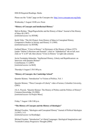 HSS 08 Required Readings: Burke
Please use the “Links” page on the Concepta site: http://www.concepta-net.org/links
Wednesday 5 August 10:00 a.m.-Noon
“History of Concepts and Intellectual History”
Melvin Richter, “Begriffsgeschichte and the History of Ideas” Journal of the History
of Ideas 48 (1987)
[restricted access via JSTOR]
Keith Tribe, “The GG Project: from History of Ideas to Conceptual History
Comparative Studies in Society and History 31 (1989)
[restricted access via JSTOR]
Gerhard Masur, “Crisis in History” in Dictionary of the History of Ideas (1973)
[under “Online Collections and Journals”; click on “Alphabetical” tab on left; next
click on “C to D” tab; then choose “Crisis in History” in right side column]
Javier Fernández-Sebastián, “Intellectual History, Liberty and Republicanism: an
Interview with Quentin Skinner”
Contributions 3.1 (2007)
[restricted access via Brill]
Thursday 6 August 3:30-5:00 p.m.
“History of Concepts: the Cambridge School”
Quentin Skinner, “Introduction” to Visions of Politics, Vol. 1
Quentin Skinner, “Three Concepts of Liberty” video of lecture, Columbia University,
(2003)
J.G.A. Pocock, “Quentin Skinner: The History of Politics and the Politics of History”
Common Knowledge 10 (2004)
[restricted access via Project Muse]
Friday 7 August 1:00-3:00 p.m.
“The History of Concepts and the History of Ideologies”
Michael Freeden, “Ideologies and Conceptual History” Journal of Political Ideologies
2 (1997): 3-11
[restricted access via Routledge]
Michael Freeden, “Introduction” to Liberal Languages: Ideological Imaginations and
Twentieth-Century Progressive Thought (2004)
 