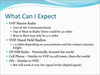 What Can I Expect
 VHF Marine Radio
 Line of site Communications
 Top of Mast to Radio Tower could be 40 miles
 Boat to Boat may only be 3-11 miles
 VHF Hand Held Radios
 1-3 miles depending on your position and the contact antenna
height.
 HF/SSB Radio - Potentially Around the world
 Cell Phone – Similar to VHF to cell tower, then the world.
 AIS – Similar to VHF,
 But will work at very low signal levels (digital signal).
 