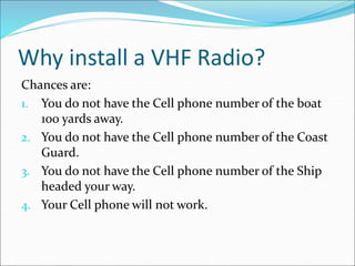 Why install a VHF Radio?
Chances are:
1. You do not have the Cell phone number of the boat
100 yards away.
2. You do not have the Cell phone number of the Coast
Guard.
3. You do not have the Cell phone number of the Ship
headed your way.
4. Your Cell phone will not work.
 
