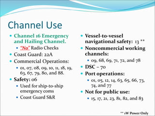 Channel Use
 Channel 16 Emergency
and Hailing Channel.
 “No” Radio Checks
 Coast Guard: 22A
 Commercial Operations:
 01, 07, 08, 09, 10, 11, 18, 19,
63, 67, 79, 80, and 88.
 Safety: 06
 Used for ship-to-ship
emergency coms
 Coast Guard S&R
 Vessel-to-vessel
navigational safety: 13 **
 Noncommercial working
channels:
 09, 68, 69, 71, 72, and 78
 DSC – 70
 Port operations:
 01, 05, 12, 14, 63, 65, 66, 73,
74, and 77
 Not for public use:
 15, 17, 21, 23, 81, 82, and 83
** 1W Power Only
 
