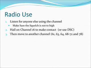 Radio Use
1. Listen for anyone else using the channel
 Make Sure the Squelch is not to high
2. Hail on Channel 16 to make contact (or use DSC)
3. Then move to another channel (61, 63, 64, 68-72 and 78)
 
