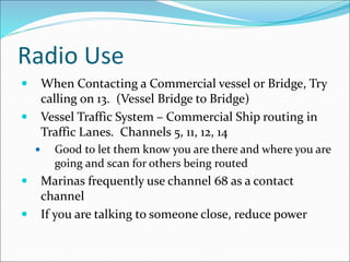 Radio Use
 When Contacting a Commercial vessel or Bridge, Try
calling on 13. (Vessel Bridge to Bridge)
 Vessel Traffic System – Commercial Ship routing in
Traffic Lanes. Channels 5, 11, 12, 14
 Good to let them know you are there and where you are
going and scan for others being routed
 Marinas frequently use channel 68 as a contact
channel
 If you are talking to someone close, reduce power
 