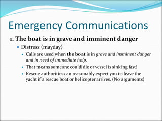 Emergency Communications
1. The boat is in grave and imminent danger
 Distress (mayday)
 Calls are used when the boat is in grave and imminent danger
and in need of immediate help.
 That means someone could die or vessel is sinking fast!
 Rescue authorities can reasonably expect you to leave the
yacht if a rescue boat or helicopter arrives. (No arguments)
 