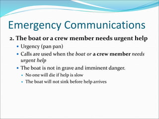 Emergency Communications
2. The boat or a crew member needs urgent help
 Urgency (pan pan)
 Calls are used when the boat or a crew member needs
urgent help
 The boat is not in grave and imminent danger.
 No one will die if help is slow
 The boat will not sink before help arrives
 