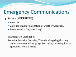 Emergency Communications
3. Safety (SECURITÉ)
 securtité
 Calls are used for navigation or weather warnings.
 Pronounced – “say cure it tay”.
Example: On Channel 16
Securite, Securite, Securite, There is a large log floating
under the water at Lat 47.234 Lon 126.234 drifting East at
approximately 0.5 knots.
 