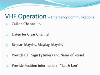 VHF Operation – Emergency Communications
1. Call on Channel 16
2. Listen for Clear Channel
3. Repeat: Mayday, Mayday, Mayday
4. Provide Call Sign (3 times) and Name of Vessel
5. Provide Position information – “Lat & Lon”
 