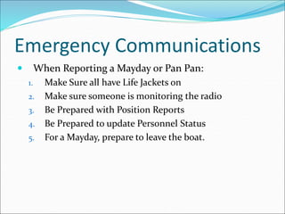 Emergency Communications
 When Reporting a Mayday or Pan Pan:
1. Make Sure all have Life Jackets on
2. Make sure someone is monitoring the radio
3. Be Prepared with Position Reports
4. Be Prepared to update Personnel Status
5. For a Mayday, prepare to leave the boat.
 