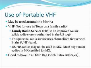 Use of Portable VHF
 May be used around the Marina
 VHF Not for use in Town as a family radio
 Family Radio Service (FRS) is an improved walkie
talkie radio system authorized in the US 1996.
 This personal radio service uses channelized frequencies
in the (UHF) band.
 US FRS radios may not be used in MX. Must buy similar
radios in MX certified for MX.
 Good to have in a Ditch Bag (with Extra Batteries)
 