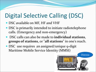 Digital Selective Calling (DSC)
 DSC available on MF, HF and VHF
 DSC is primarily intended to initiate radiotelephone
calls. (Emergency and non-emergency)
 DSC calls can also be made to individual stations,
groups of stations, or "all stations" in one's reach.
 DSC use requires an assigned/unique 9-digit
Maritime Mobile Service Identity (MMSI)
Distress
 