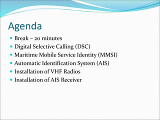 Agenda
 Break – 20 minutes
 Digital Selective Calling (DSC)
 Maritime Mobile Service Identity (MMSI)
 Automatic Identification System (AIS)
 Installation of VHF Radios
 Installation of AIS Receiver
 