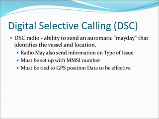 Digital Selective Calling (DSC)
 DSC radio - ability to send an automatic "mayday" that
identifies the vessel and location.
 Radio May also send information on Type of Issue
 Must be set up with MMSI number
 Must be tied to GPS position Data to be effective
 