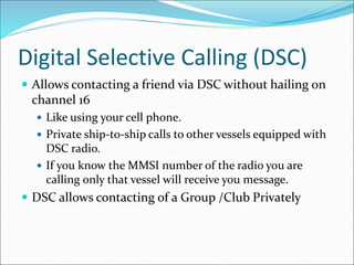 Digital Selective Calling (DSC)
 Allows contacting a friend via DSC without hailing on
channel 16
 Like using your cell phone.
 Private ship-to-ship calls to other vessels equipped with
DSC radio.
 If you know the MMSI number of the radio you are
calling only that vessel will receive you message.
 DSC allows contacting of a Group /Club Privately
 