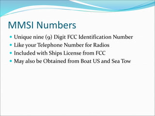 MMSI Numbers
 Unique nine (9) Digit FCC Identification Number
 Like your Telephone Number for Radios
 Included with Ships License from FCC
 May also be Obtained from Boat US and Sea Tow
 