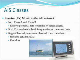 AIS Classes
 Receive (Rx) Monitors the AIS network
 Both Class A and Class B
 Receives positional data reports for on-screen display.
 Dual Channel reads both frequencies at the same time.
 Single Channel, reads one channel then the other
 Slower to get all the data
 Costs less
 