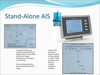 Stand-Alone AIS
Graphical heading-up
situation display shows all
targets and nav aids within
the selected range.
Dangerous or lost targets
are indicated.
Pop-up information box
shows details for selected
target.
Unique CPA
plot shows
whether target
will pass ahead
or astern. Helps
you determine
the best
collision
avoidance
strategy.
 