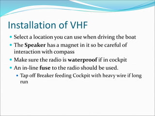 Installation of VHF
 Select a location you can use when driving the boat
 The Speaker has a magnet in it so be careful of
interaction with compass
 Make sure the radio is waterproof if in cockpit
 An in-line fuse to the radio should be used.
 Tap off Breaker feeding Cockpit with heavy wire if long
run
 