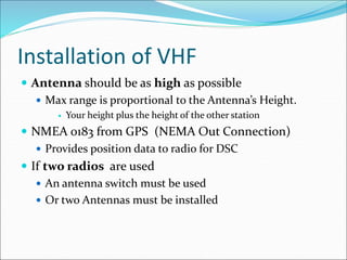 Installation of VHF
 Antenna should be as high as possible
 Max range is proportional to the Antenna’s Height.
 Your height plus the height of the other station
 NMEA 0183 from GPS (NEMA Out Connection)
 Provides position data to radio for DSC
 If two radios are used
 An antenna switch must be used
 Or two Antennas must be installed
 