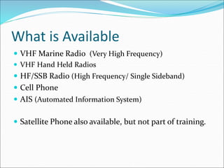 What is Available
 VHF Marine Radio (Very High Frequency)
 VHF Hand Held Radios
 HF/SSB Radio (High Frequency/ Single Sideband)
 Cell Phone
 AIS (Automated Information System)
 Satellite Phone also available, but not part of training.
 