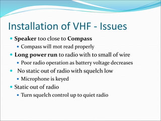 Installation of VHF - Issues
 Speaker too close to Compass
 Compass will mot read properly
 Long power run to radio with to small of wire
 Poor radio operation as battery voltage decreases
 No static out of radio with squelch low
 Microphone is keyed
 Static out of radio
 Turn squelch control up to quiet radio
 