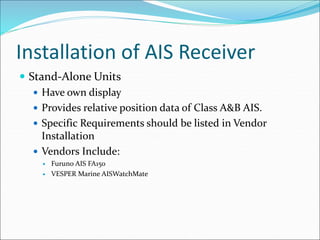 Installation of AIS Receiver
 Stand-Alone Units
 Have own display
 Provides relative position data of Class A&B AIS.
 Specific Requirements should be listed in Vendor
Installation
 Vendors Include:
 Furuno AIS FA150
 VESPER Marine AISWatchMate
 