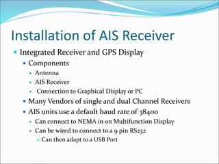 Installation of AIS Receiver
 Integrated Receiver and GPS Display
 Components
 Antenna
 AIS Receiver
 Connection to Graphical Display or PC
 Many Vendors of single and dual Channel Receivers
 AIS units use a default baud rate of 38400
 Can connect to NEMA in on Multifunction Display
 Can be wired to connect to a 9 pin RS232
 Can then adapt to a USB Port
 