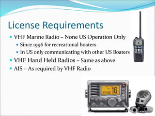 License Requirements
 VHF Marine Radio – None US Operation Only
 Since 1996 for recreational boaters
 In US only communicating with other US Boaters
 VHF Hand Held Radios – Same as above
 AIS – As required by VHF Radio
 