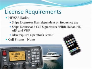 License Requirements
 HF/SSB Radio
 Ships License or Ham dependent on frequency use
 Ships License and Call Sign covers EPIRB, Radar, HF,
AIS, and VHF
 Also requires Operator’s Permit
 Cell Phone – None
 