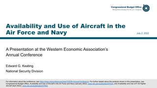 A Presentation at the Western Economic Association’s
Annual Conference
July 2, 2022
Edward G. Keating
National Security Division
Availability and Use of Aircraft in the
Air Force and Navy
For information about the conference, see https://weai.org/conferences/view/12/97th-Annual-Conference. For further details about the analysis shown in this presentation, see
Congressional Budget Office, Availability and Use of Aircraft in the Air Force and Navy (January 2022), www.cbo.gov/publication/57433, and Availability and Use of F-35 Fighter
Aircraft (April 2022), www.cbo.gov/publication/57842.
 