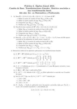Pr´actica 2. ´Algebra Lineal, 2013.
Cambio de Base. Transformaciones Lineales. Matrices asociadas a
una transformaci´on lineal.
2do a˜no: Lic. en Matem´atica y Profesorado.
1. (a) Sean B1 = {(1, 0), (1, 1)} y B2 = {(0, 1), (−1, −1)} bases de IR2.
i. Hallar la matriz de cambio de base MB1,B2 de B1 en B2.
ii. Hallar la matriz cambio de base MB2,B1 de B2 en B1.
iii. Comprobar que MB2,B1 = M−1
B1,B2
.
iv. Veriﬁcar que MB1,B2 [(1, 2)]B1 = [(1, 2)]B2 .
(b) Sean B1 la base can´onica de IR3 y B2 = {(1, 1, 0), (1, 1, 1), (0, 1, 1)}.
i. Hallar MB1,B2 la matriz de cambio de base de B1 en B2.
ii. Hallar la matriz cambio de base MB2,B1 de B2 en B1.
iii. Comprobar que MB2,B1 = M−1
B1,B2
.
iv. Veriﬁcar que MB1,B2 [(1, 2, 0)]B1 = [(1, 2, 0)]B2 .
(c) Sean B1 = {1, x, x2, x3} y B2 = {x − 1, x(x − 1), x2(x − 1), x3} bases del IR espacio
vectorial de los polinomios de grado menor o igual a 3.
i. Hallar MB1,B2 la matriz de cambio de base de B1 en B2.
ii. Hallar la matriz cambio de base MB2,B1 de B2 en B1.
iii. Comprobar que MB2,B1 = M−1
B1,B2
.
iv. Veriﬁcar que MB1,B2 [1 + x + x2]B1 = [1 + x + x2]B2 .
2. Determinar cu´ales de las siguientes aplicaciones son transformaciones lineales:
(a) L : IR3 → IR3 deﬁnida por L(x, y, z) = (x − y, x2, 2z).
(b) L : IR3×1 → IR3×1 deﬁnida por L


x
y
z

 =


2x − 3y
3y − 2z
2z


(c) T : IR2×2 → IR2×2 deﬁnida por T
x y
z w
=
x + y −y
z + w −w
(d) f : C → C deﬁnida por f(z) = z (considerando a C como IR-espacio vectorial y como
C-espacio vectorial).
(e) f : IR[x] → IR3, f(p) = (p(0), p (0), p (0)).
(f) tr : Kn×n → K, deﬁnida tr(A) = n
i=1 aii.(Esta aplicaci´on es conocida con el nombre
de traza).
(g) Sea B ∈ Kn×n ﬁja, con B = 0. f : Kn×n → Kn×n deﬁnida por:
i. f(A) = BA.
ii. f(A) = BA − AB.
iii. f(A) = A + B.
(h) T : Z2xZ2 → Z2xZ2 la aplicaci´on entre Z2-espacios vectoriales dada por T(a, b) =
(a, b) (0, 1) donde el producto est´a deﬁnido por
(a, b) (c, d) = (ac + bd, ad + bc + bd).
1
 