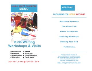 LAURA SCOTT SCHAEFER
MENU
Kids Writing
Workshops & Visits
WELCOME!
PROGRAMS FOR LITTLE AUTHORS
Storybook Workshop
The Author Visit
Author Visit Options
Specialty Workshops
Planning Your Visit
Fundraising
FIND OUT MORE ONLINE AT
WWW.LAURASCOTTSCHAEFER.COM
FB: AUTHOR LAURA SCOTT SCHAEFER
WWW.CRUMBLESTHEDOG.COM
YOUTUBE: CRUMBLES THE DOG
MEDIA: INFO@EIFRIGPUBLISHING.COM
✔ Interactive ✔ SKYPE
✔ Creative ✔ In-person
✔ Classrooms ✔ Homeschooling
✔ Libraries ✔ Fundraising
A u t h o r L a u r a @ i C l o u d . c o m
 