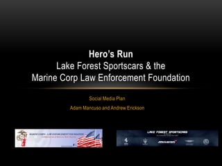 Hero’s Run
      Lake Forest Sportscars & the
Marine Corp Law Enforcement Foundation
                 Social Media Plan
         Adam Mancuso and Andrew Erickson
 