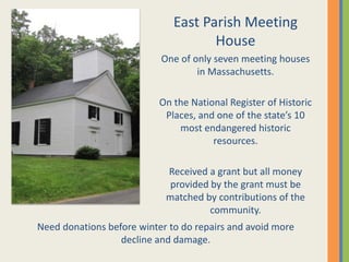 East Parish Meeting
                                     House
                           One of only seven meeting houses
                                   in Massachusetts.

                           On the National Register of Historic
                            Places, and one of the state’s 10
                               most endangered historic
                                       resources.

                            Received a grant but all money
                            provided by the grant must be
                            matched by contributions of the
                                     community.
Need donations before winter to do repairs and avoid more
                  decline and damage.
 