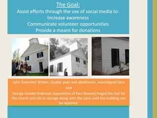 The Goal:
   Assist efforts through the use of social media to:
                   Increase awareness
        Communicate volunteer opportunities
             Provide a means for donations




 John Greenleaf Wittier, Quaker poet and abolitionist, worshipped here
                                   and
George Handel Holbrook (apprentice of Paul Revere) forged the bell for
the church and sits in storage along with the spire until the building can
                               be repaired.
 