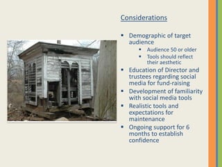 Considerations

 Demographic of target
  audience
       Audience 50 or older
       Tools should reflect
        their aesthetic
 Education of Director and
  trustees regarding social
  media for fund-raising
 Development of familiarity
  with social media tools
 Realistic tools and
  expectations for
  maintenance
 Ongoing support for 6
  months to establish
  confidence
 