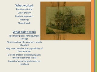 What worked
          Positive attitude
           Great charity
         Realistic approach
             Meetings
            Shared work


      What didn’t work
  Too many places for document
               storage
Clearer picture of customer’s wants
              at outset
May have overshot the capabilities of
            the customer
 On-line process a challenge given
     limited experience in SM
 Impact of work commitments on
              timelines
 
