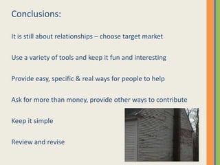 Conclusions:

It is still about relationships – choose target market

Use a variety of tools and keep it fun and interesting

Provide easy, specific & real ways for people to help

Ask for more than money, provide other ways to contribute

Keep it simple

Review and revise
 