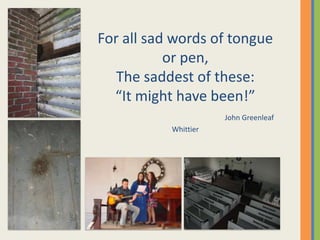 For all sad words of tongue
           or pen,
   The saddest of these:
  “It might have been!”
                      John Greenleaf
           Whittier
 