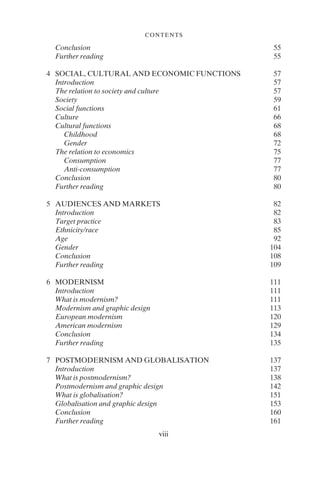 viii
CONTENTS
Conclusion 55
Further reading 55
4 SOCIAL, CULTURAL AND ECONOMIC FUNCTIONS 57
Introduction 57
The relation to society and culture 57
Society 59
Social functions 61
Culture 66
Cultural functions 68
Childhood 68
Gender 72
The relation to economics 75
Consumption 77
Anti-consumption 77
Conclusion 80
Further reading 80
5 AUDIENCES AND MARKETS 82
Introduction 82
Target practice 83
Ethnicity/race 85
Age 92
Gender 104
Conclusion 108
Further reading 109
6 MODERNISM 111
Introduction 111
What is modernism? 111
Modernism and graphic design 113
European modernism 120
American modernism 129
Conclusion 134
Further reading 135
7 POSTMODERNISM AND GLOBALISATION 137
Introduction 137
What is postmodernism? 138
Postmodernism and graphic design 142
What is globalisation? 151
Globalisation and graphic design 153
Conclusion 160
Further reading 161
 